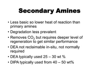 Secondary Amines
• Less basic so lower heat of reaction than
primary amines
• Degradation less prevalent
• Removes CO2 but requires deeper level of
regeneration to get similar performance
• DEA not reclaimable in-situ, not normally
required
• DEA typically used 25 – 30 wt %
• DIPA typically used from 40 – 50 wt%
 