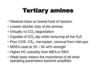 Tertiary amines
• Weakest base so lowest heat of reaction
• Lowest reboiler duty of the amines
• Virtually no CO2 degradation
• Capable of CO2 slip while removing all the H2S
• Poor COS, CS2, mercaptan, removal from inlet gas
• MDEA used at 35 – 50 wt% strength
• Higher HC solubility than MEA or DEA
• Weak base means the importance of all other
operating parameters become amplified
 
