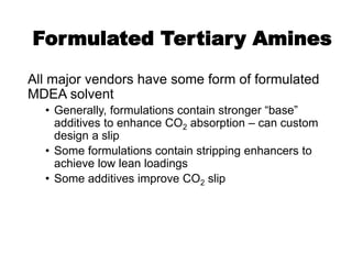 Formulated Tertiary Amines
All major vendors have some form of formulated
MDEA solvent
• Generally, formulations contain stronger “base”
additives to enhance CO2 absorption – can custom
design a slip
• Some formulations contain stripping enhancers to
achieve low lean loadings
• Some additives improve CO2 slip
 