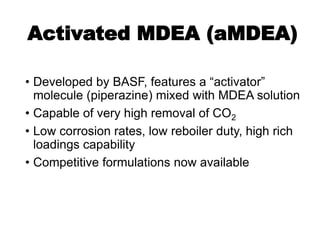Activated MDEA (aMDEA)
• Developed by BASF, features a “activator”
molecule (piperazine) mixed with MDEA solution
• Capable of very high removal of CO2
• Low corrosion rates, low reboiler duty, high rich
loadings capability
• Competitive formulations now available
 