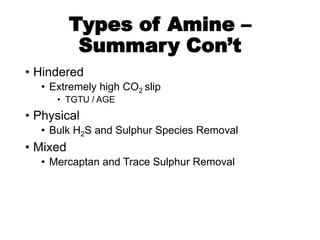Types of Amine –
Summary Con’t
• Hindered
• Extremely high CO2 slip
• TGTU / AGE
• Physical
• Bulk H2S and Sulphur Species Removal
• Mixed
• Mercaptan and Trace Sulphur Removal
 
