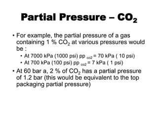 Partial Pressure – CO2
• For example, the partial pressure of a gas
containing 1 % CO2 at various pressures would
be :
• At 7000 kPa (1000 psi) pp co2 = 70 kPa ( 10 psi)
• At 700 kPa (100 psi) pp co2 = 7 kPa ( 1 psi)
• At 60 bar a, 2 % of CO2 has a partial pressure
of 1.2 bar (this would be equivalent to the top
packaging partial pressure)
 