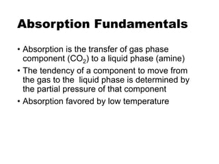 Absorption Fundamentals
• Absorption is the transfer of gas phase
component (CO2) to a liquid phase (amine)
• The tendency of a component to move from
the gas to the liquid phase is determined by
the partial pressure of that component
• Absorption favored by low temperature
 