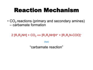 Reaction Mechanism
• CO2 reactions (primary and secondary amines)
– carbamate formation
2 [R1R2NH] + CO2 ⟺ [R1R2NH]H+ + [R1R2N-COO]–
(fast)
“carbamate reaction”
 