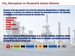 CO2 Absorption in Promoted Amine Solvent
Because of the low reaction rate of the CO2 removal by alkanolamines or alkaline salts,
promotors or activators are needed to improve the absorption process. The following
compounds can be used to increase the reaction rate:
 Formaldehyde
 Methanol
 Phenol
 Ethanolamine
 Glycine
 Hindered amine
The art of activated MDEA formulation is to find the suitable chemistry which
gives higher CO2 absorption rate, lower heat of reaction, and higher selectivity
to benefit the total treating cost.
 