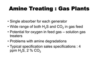 Amine Treating : Gas Plants
• Single absorber for each generator
• Wide range of both H2S and CO2 in gas feed
• Potential for oxygen in feed gas – solution gas
treaters
• Problems with amine degradations
• Typical specification sales specifications : 4
ppm H2S, 2 % CO2
 