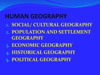 HUMAN GEOGRAPHY
1. SOCIAL/ CULTURAL GEOGRAPHY
2. POPULATION AND SETTLEMENT
GEOGRAPHY
3. ECONOMIC GEOGRAPHY
4. HISTORICAL GEOGRAPHY
5. POLITICAL GEOGRAPHY
 