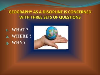GEOGRAPHY AS A DISCIPLINE IS CONCERNED
WITH THREE SETS OF QUESTIONS
1. WHAT ?
2. WHERE ?
3. WHY ?
 