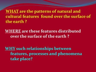 WHAT are the patterns of natural and
cultural features found over the surface of
the earth ?
WHERE are these features distributed
over the surface of the earth ?
WHY such relationships between
features, processes and phenomena
take place?
 
