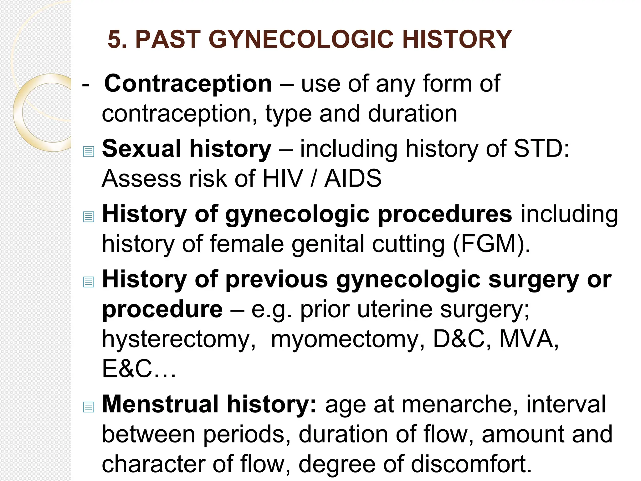 5. PAST GYNECOLOGIC HISTORY
- Contraception – use of any form of
contraception, type and duration
 Sexual history – including history of STD:
Assess risk of HIV / AIDS
 History of gynecologic procedures including
history of female genital cutting (FGM).
 History of previous gynecologic surgery or
procedure – e.g. prior uterine surgery;
hysterectomy, myomectomy, D&C, MVA,
E&C…
 Menstrual history: age at menarche, interval
between periods, duration of flow, amount and
character of flow, degree of discomfort.
 