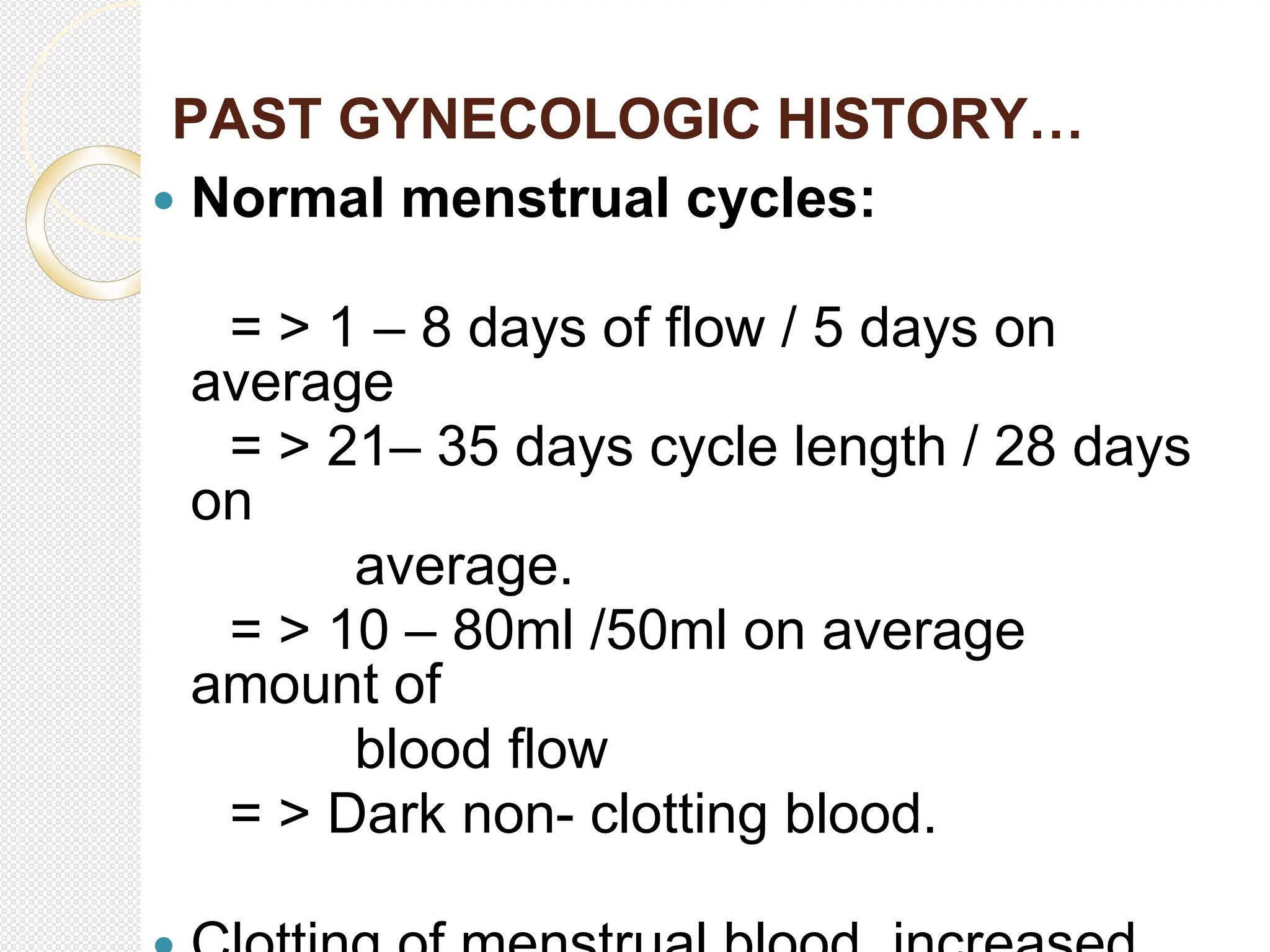 PAST GYNECOLOGIC HISTORY…
 Normal menstrual cycles:
= > 1 – 8 days of flow / 5 days on
average
= > 21– 35 days cycle length / 28 days
on
average.
= > 10 – 80ml /50ml on average
amount of
blood flow
= > Dark non- clotting blood.
 