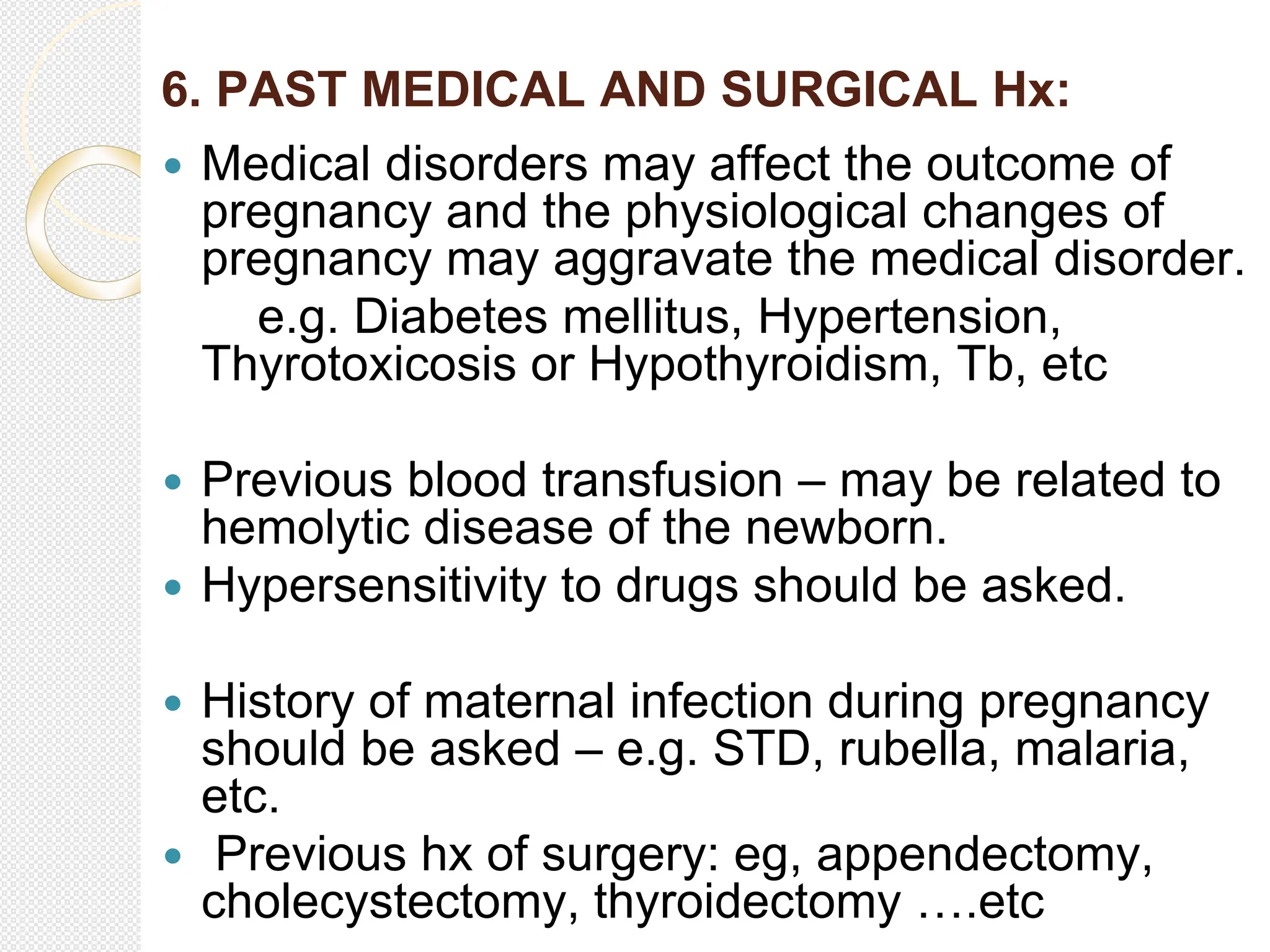 6. PAST MEDICAL AND SURGICAL Hx:
 Medical disorders may affect the outcome of
pregnancy and the physiological changes of
pregnancy may aggravate the medical disorder.
e.g. Diabetes mellitus, Hypertension,
Thyrotoxicosis or Hypothyroidism, Tb, etc
 Previous blood transfusion – may be related to
hemolytic disease of the newborn.
 Hypersensitivity to drugs should be asked.
 History of maternal infection during pregnancy
should be asked – e.g. STD, rubella, malaria,
etc.
 Previous hx of surgery: eg, appendectomy,
cholecystectomy, thyroidectomy ….etc
 