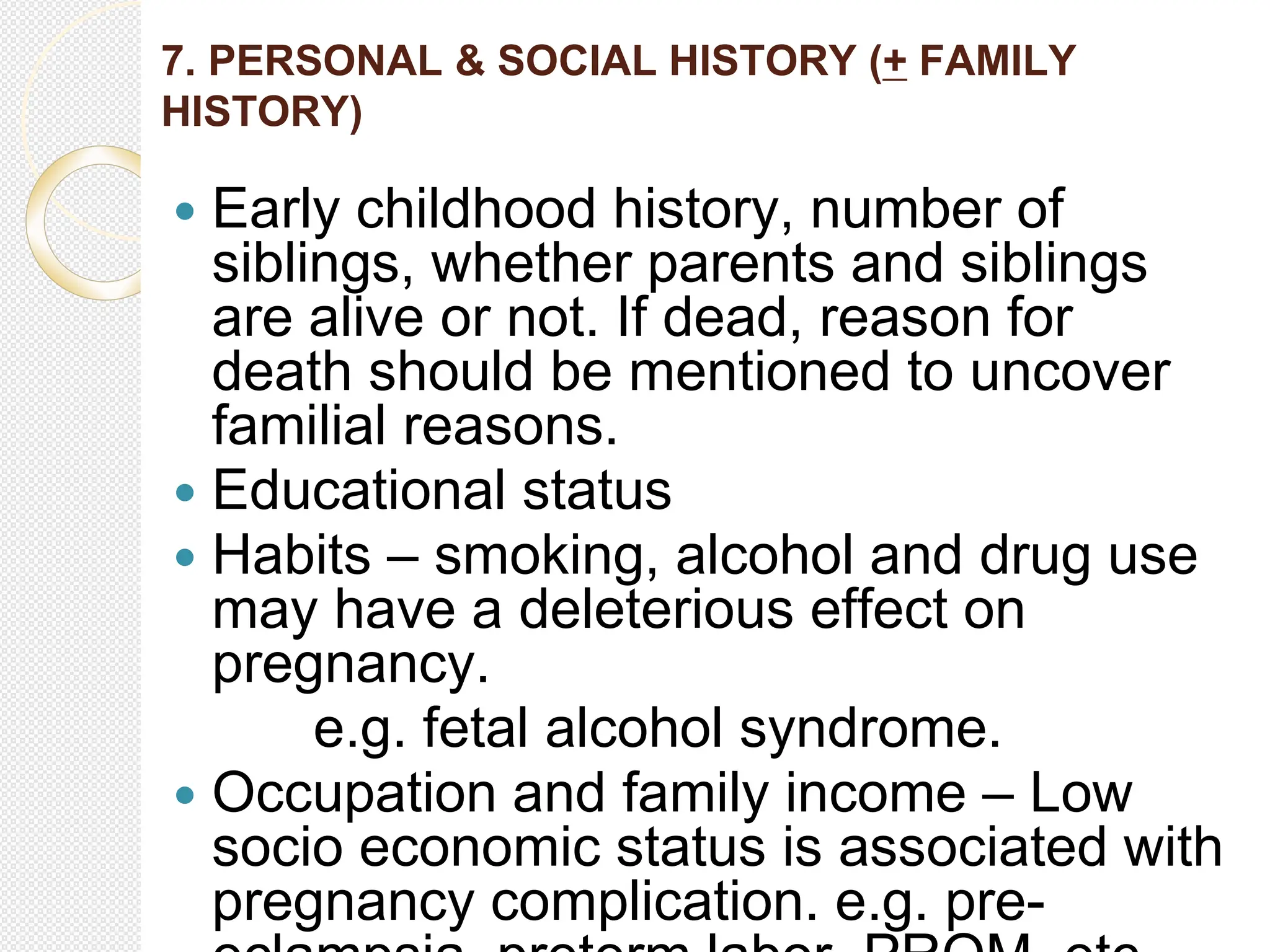 7. PERSONAL & SOCIAL HISTORY (+ FAMILY
HISTORY)
 Early childhood history, number of
siblings, whether parents and siblings
are alive or not. If dead, reason for
death should be mentioned to uncover
familial reasons.
 Educational status
 Habits – smoking, alcohol and drug use
may have a deleterious effect on
pregnancy.
e.g. fetal alcohol syndrome.
 Occupation and family income – Low
socio economic status is associated with
pregnancy complication. e.g. pre-
 