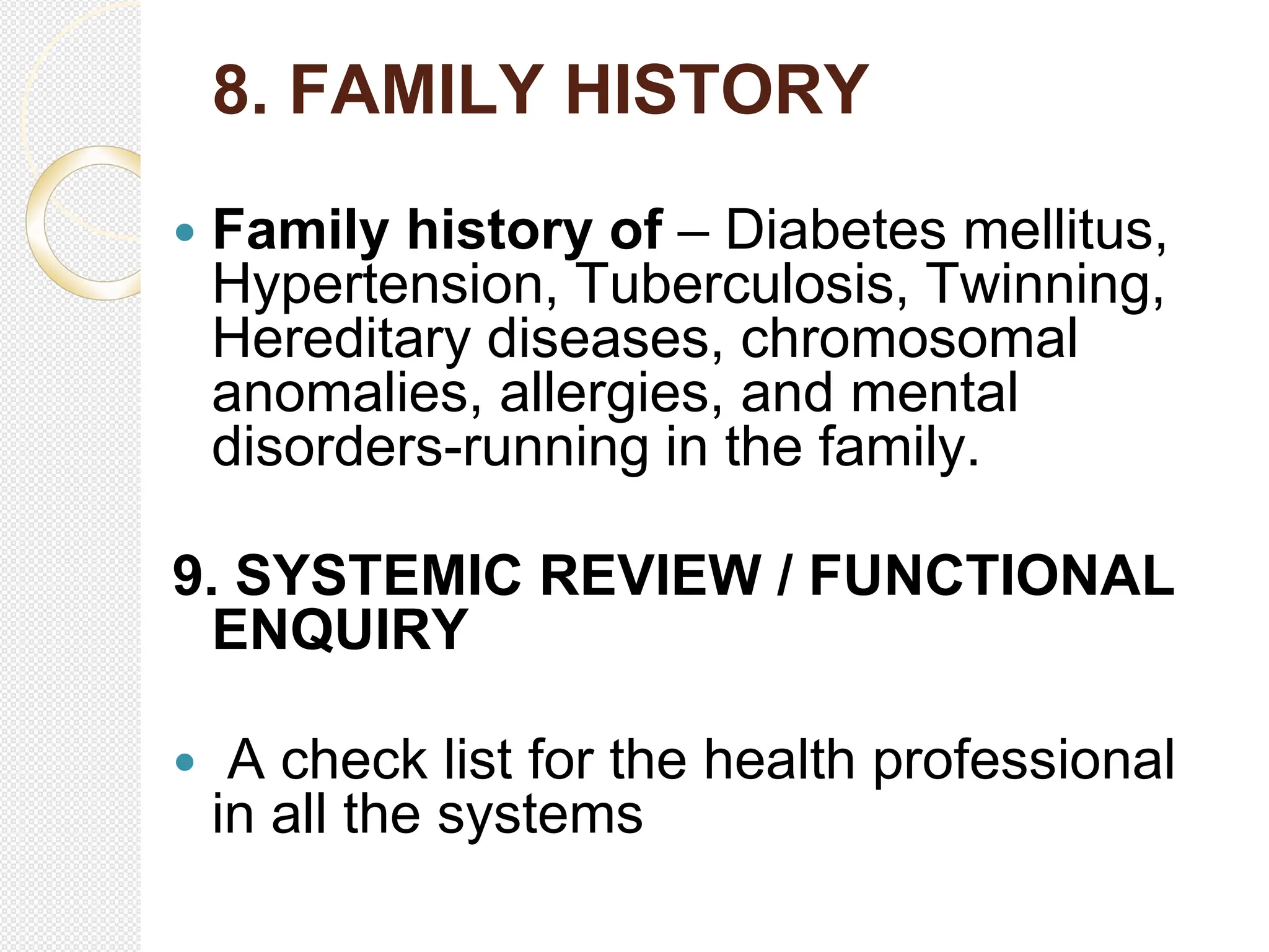 8. FAMILY HISTORY
 Family history of – Diabetes mellitus,
Hypertension, Tuberculosis, Twinning,
Hereditary diseases, chromosomal
anomalies, allergies, and mental
disorders-running in the family.
9. SYSTEMIC REVIEW / FUNCTIONAL
ENQUIRY
 A check list for the health professional
in all the systems
 