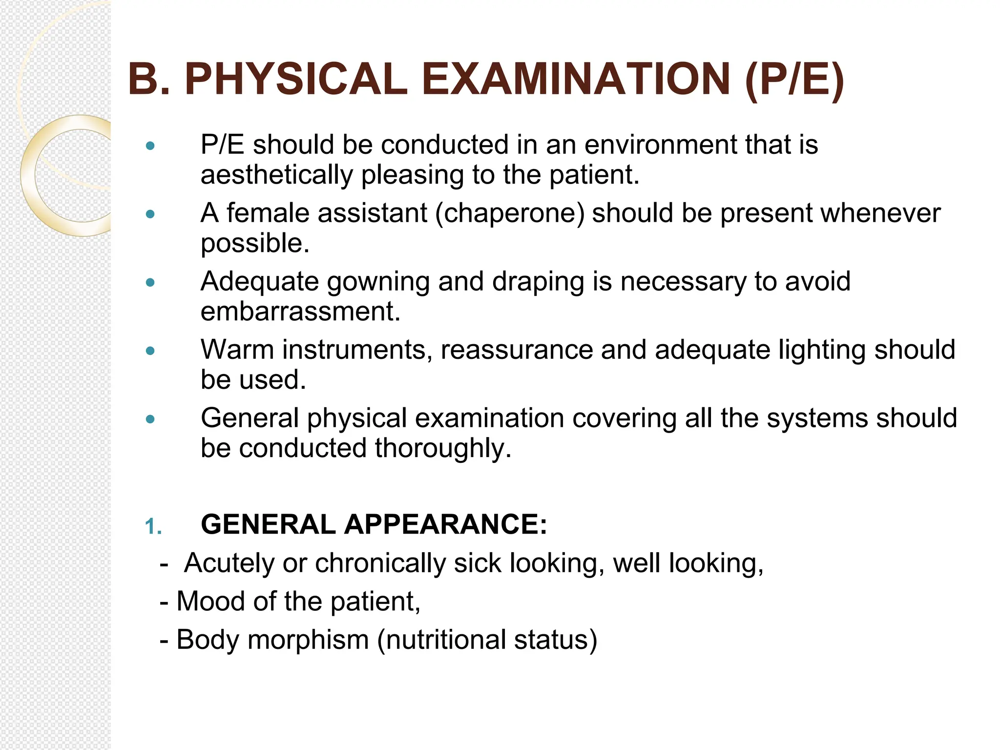 B. PHYSICAL EXAMINATION (P/E)
 P/E should be conducted in an environment that is
aesthetically pleasing to the patient.
 A female assistant (chaperone) should be present whenever
possible.
 Adequate gowning and draping is necessary to avoid
embarrassment.
 Warm instruments, reassurance and adequate lighting should
be used.
 General physical examination covering all the systems should
be conducted thoroughly.
1. GENERAL APPEARANCE:
- Acutely or chronically sick looking, well looking,
- Mood of the patient,
- Body morphism (nutritional status)
 