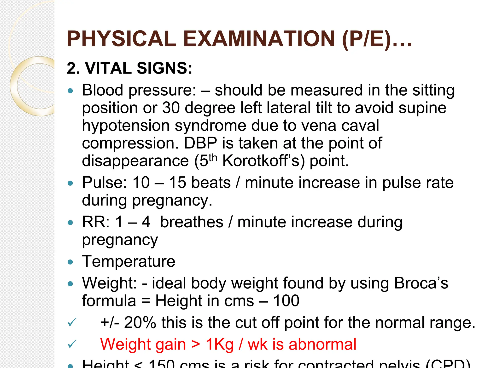 PHYSICAL EXAMINATION (P/E)…
2. VITAL SIGNS:
 Blood pressure: – should be measured in the sitting
position or 30 degree left lateral tilt to avoid supine
hypotension syndrome due to vena caval
compression. DBP is taken at the point of
disappearance (5th Korotkoff’s) point.
 Pulse: 10 – 15 beats / minute increase in pulse rate
during pregnancy.
 RR: 1 – 4 breathes / minute increase during
pregnancy
 Temperature
 Weight: - ideal body weight found by using Broca’s
formula = Height in cms – 100
 +/- 20% this is the cut off point for the normal range.
 Weight gain > 1Kg / wk is abnormal
 