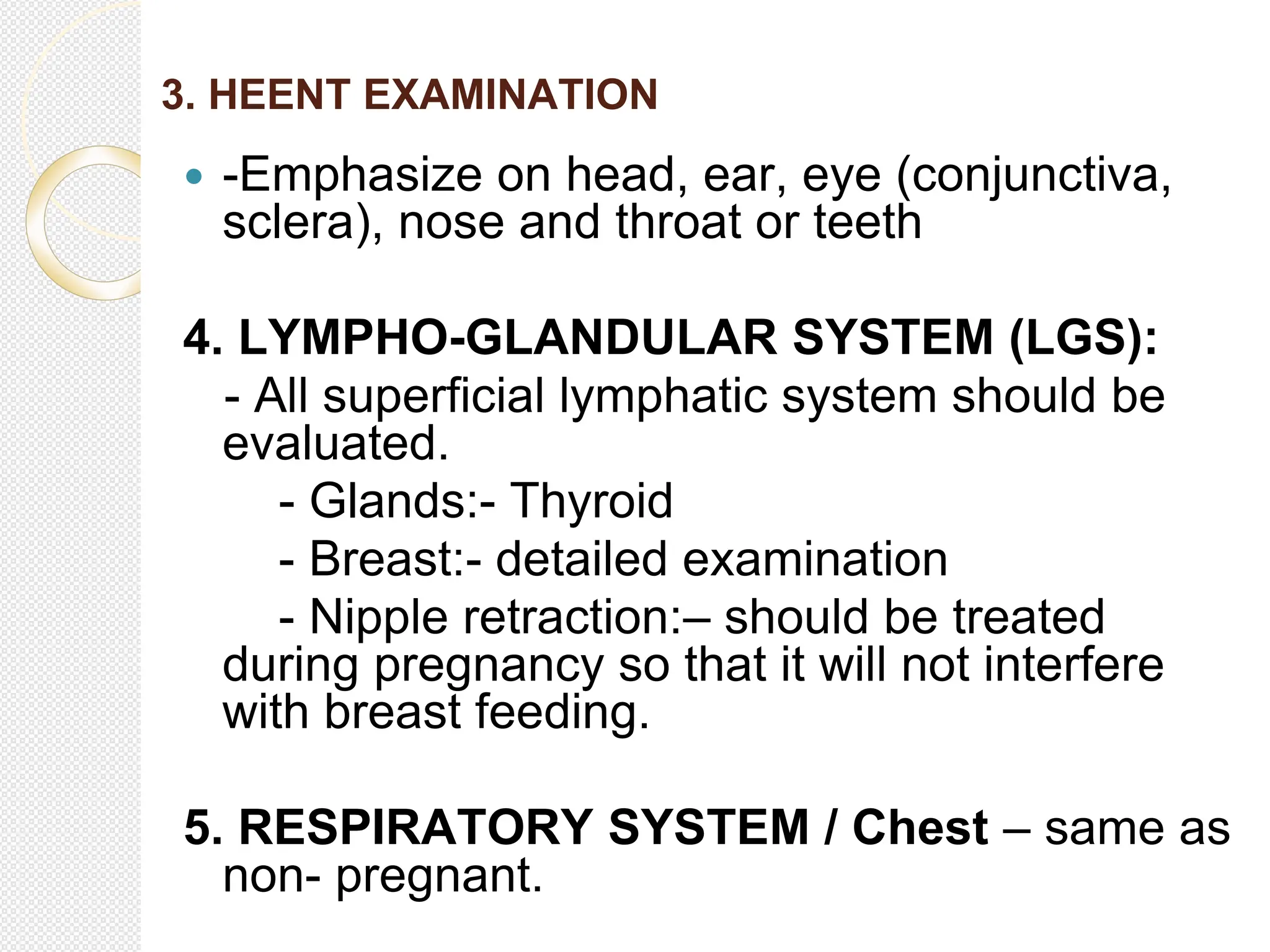 3. HEENT EXAMINATION
 -Emphasize on head, ear, eye (conjunctiva,
sclera), nose and throat or teeth
4. LYMPHO-GLANDULAR SYSTEM (LGS):
- All superficial lymphatic system should be
evaluated.
- Glands:- Thyroid
- Breast:- detailed examination
- Nipple retraction:– should be treated
during pregnancy so that it will not interfere
with breast feeding.
5. RESPIRATORY SYSTEM / Chest – same as
non- pregnant.
 