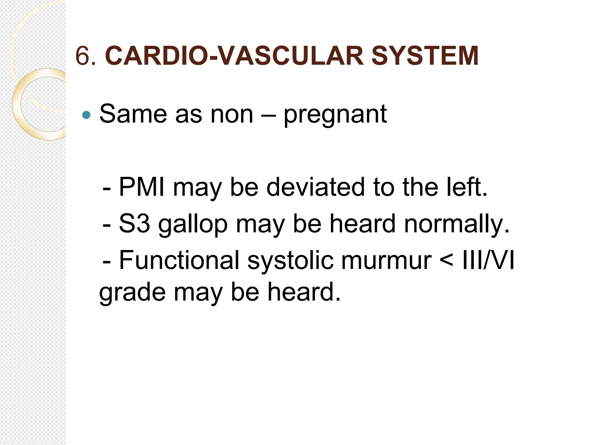6. CARDIO-VASCULAR SYSTEM
 Same as non – pregnant
- PMI may be deviated to the left.
- S3 gallop may be heard normally.
- Functional systolic murmur < III/VI
grade may be heard.
 