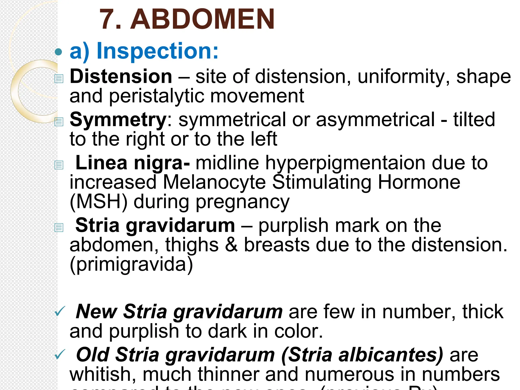 7. ABDOMEN
 a) Inspection:
 Distension – site of distension, uniformity, shape
and peristalytic movement
 Symmetry: symmetrical or asymmetrical - tilted
to the right or to the left
 Linea nigra- midline hyperpigmentaion due to
increased Melanocyte Stimulating Hormone
(MSH) during pregnancy
 Stria gravidarum – purplish mark on the
abdomen, thighs & breasts due to the distension.
(primigravida)
 New Stria gravidarum are few in number, thick
and purplish to dark in color.
 Old Stria gravidarum (Stria albicantes) are
whitish, much thinner and numerous in numbers
 