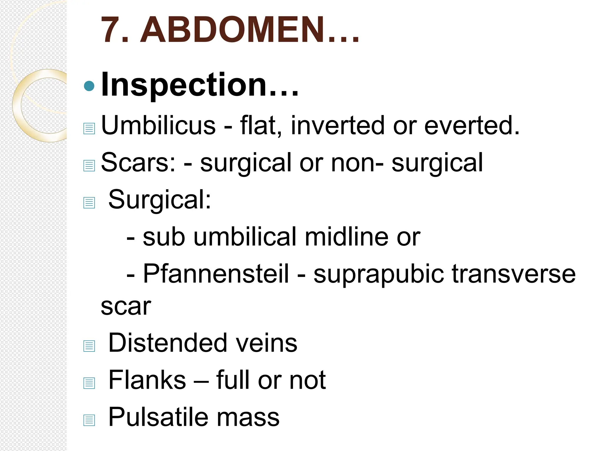 7. ABDOMEN…
Inspection…
 Umbilicus - flat, inverted or everted.
 Scars: - surgical or non- surgical
 Surgical:
- sub umbilical midline or
- Pfannensteil - suprapubic transverse
scar
 Distended veins
 Flanks – full or not
 Pulsatile mass
 