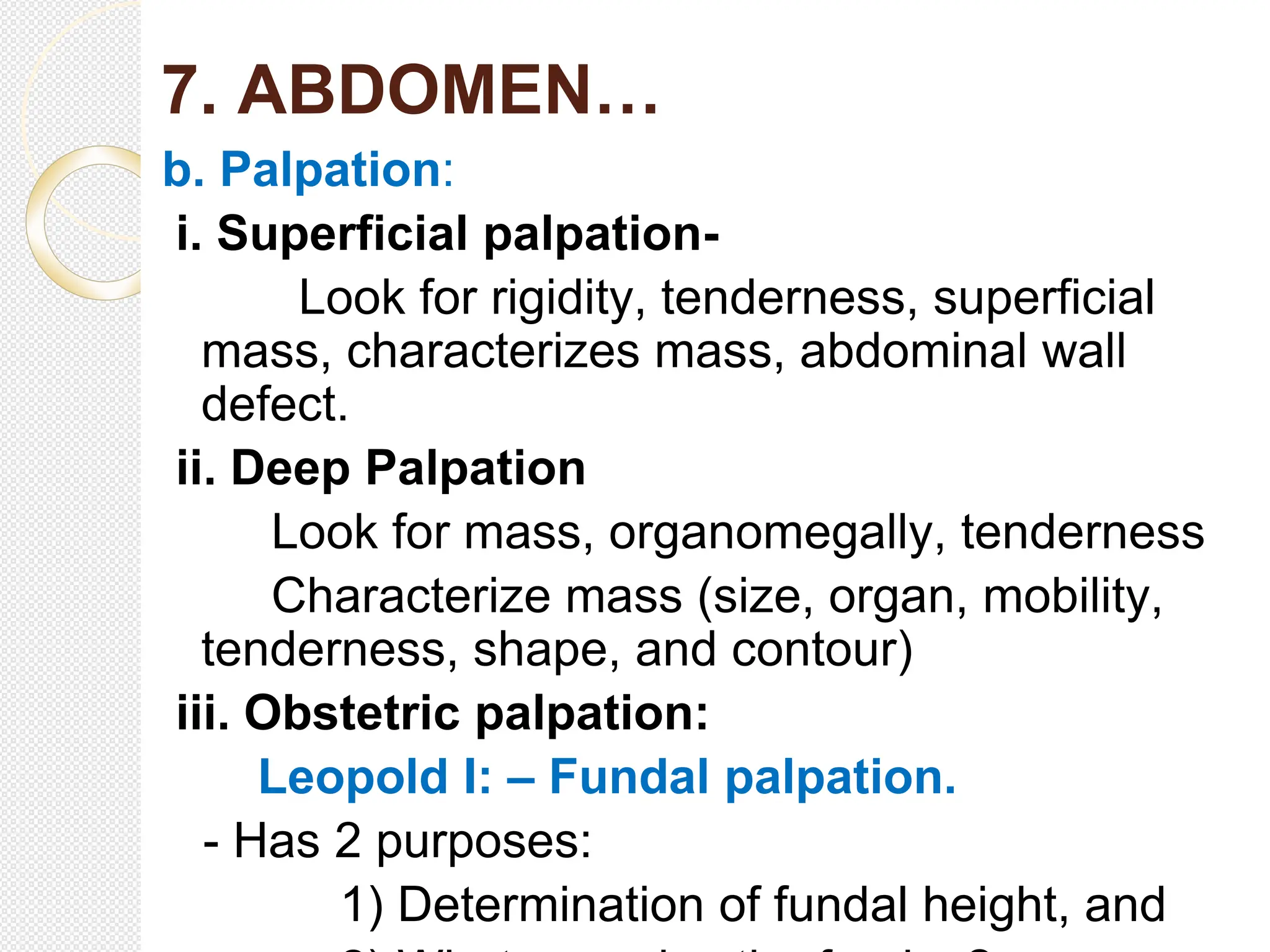 7. ABDOMEN…
b. Palpation:
i. Superficial palpation-
Look for rigidity, tenderness, superficial
mass, characterizes mass, abdominal wall
defect.
ii. Deep Palpation
Look for mass, organomegally, tenderness
Characterize mass (size, organ, mobility,
tenderness, shape, and contour)
iii. Obstetric palpation:
Leopold I: – Fundal palpation.
- Has 2 purposes:
1) Determination of fundal height, and
 