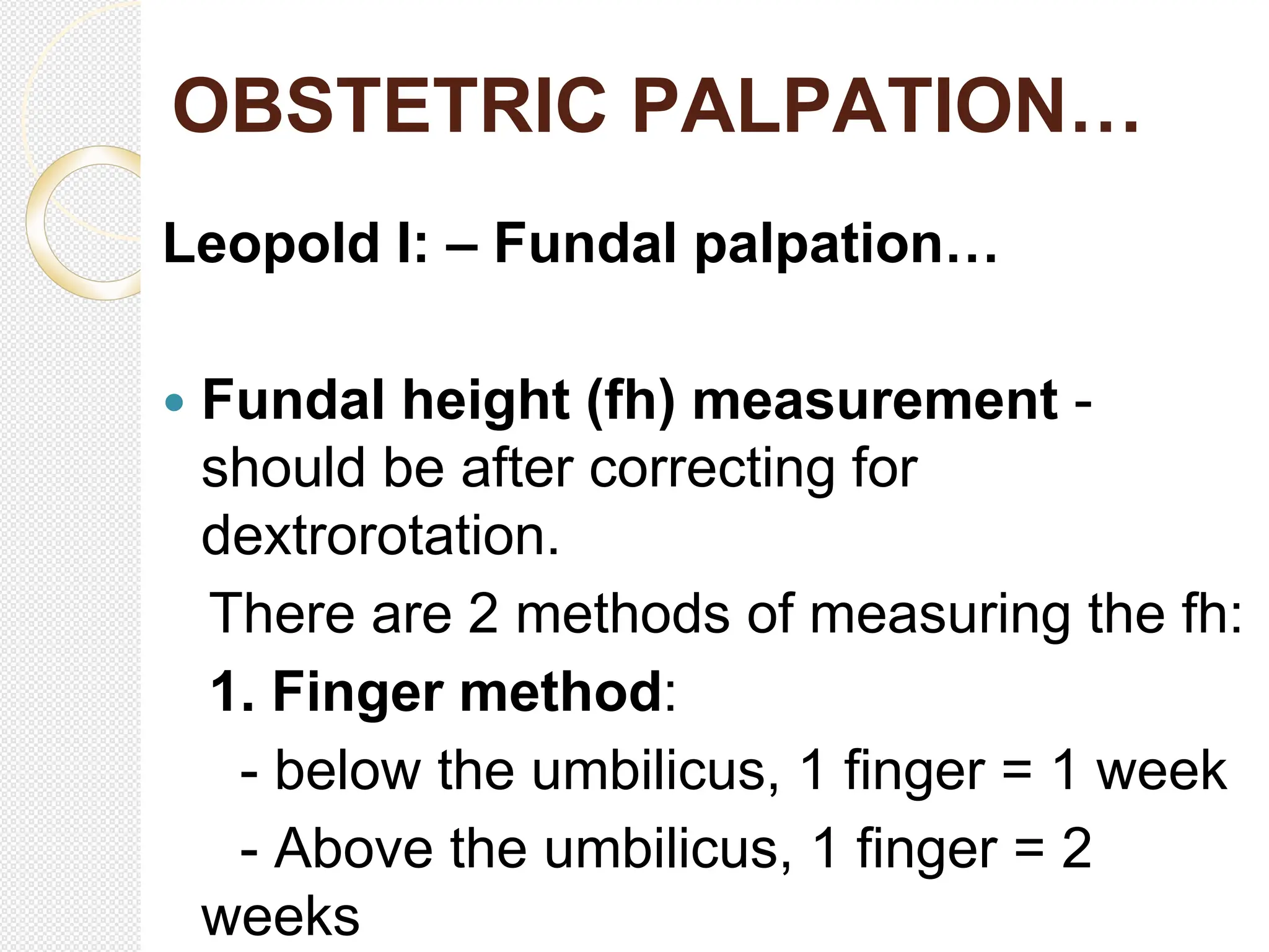 OBSTETRIC PALPATION…
Leopold I: – Fundal palpation…
 Fundal height (fh) measurement -
should be after correcting for
dextrorotation.
There are 2 methods of measuring the fh:
1. Finger method:
- below the umbilicus, 1 finger = 1 week
- Above the umbilicus, 1 finger = 2
weeks
 
