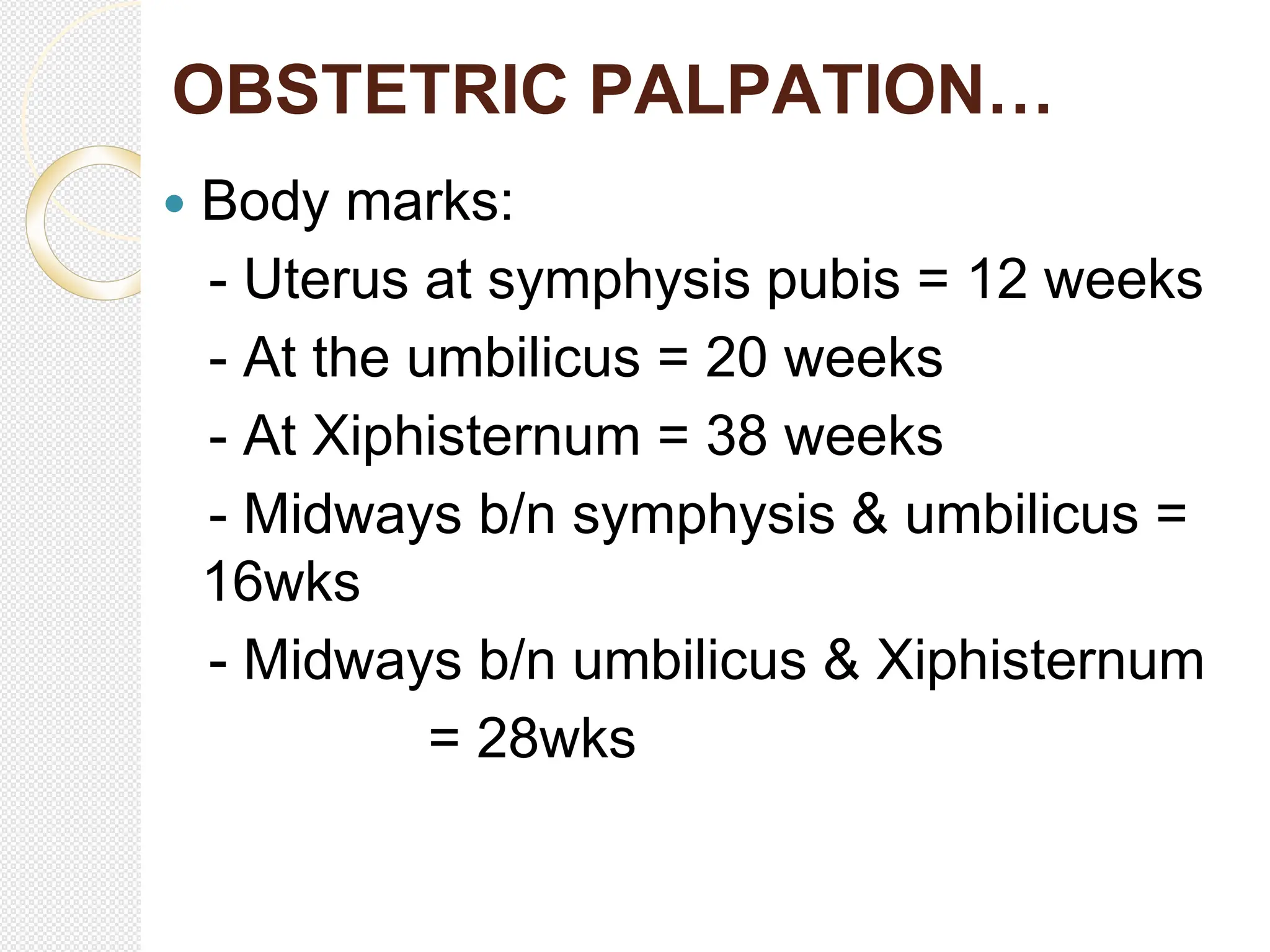 OBSTETRIC PALPATION…
 Body marks:
- Uterus at symphysis pubis = 12 weeks
- At the umbilicus = 20 weeks
- At Xiphisternum = 38 weeks
- Midways b/n symphysis & umbilicus =
16wks
- Midways b/n umbilicus & Xiphisternum
= 28wks
 
