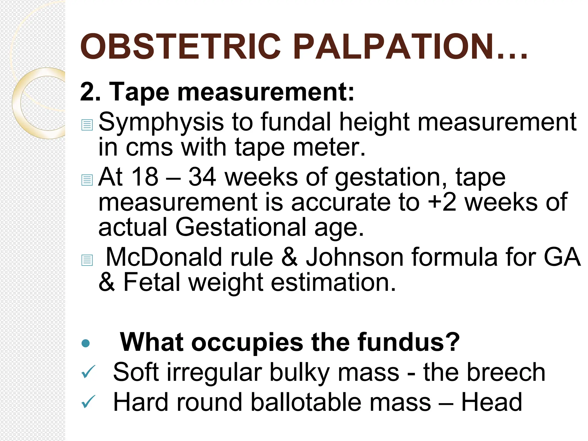 OBSTETRIC PALPATION…
2. Tape measurement:
 Symphysis to fundal height measurement
in cms with tape meter.
 At 18 – 34 weeks of gestation, tape
measurement is accurate to +2 weeks of
actual Gestational age.
 McDonald rule & Johnson formula for GA
& Fetal weight estimation.
 What occupies the fundus?
 Soft irregular bulky mass - the breech
 Hard round ballotable mass – Head
 