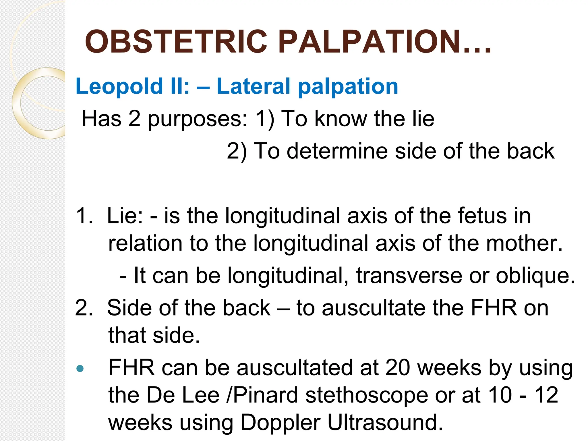 OBSTETRIC PALPATION…
Leopold II: – Lateral palpation
Has 2 purposes: 1) To know the lie
2) To determine side of the back
1. Lie: - is the longitudinal axis of the fetus in
relation to the longitudinal axis of the mother.
- It can be longitudinal, transverse or oblique.
2. Side of the back – to auscultate the FHR on
that side.
 FHR can be auscultated at 20 weeks by using
the De Lee /Pinard stethoscope or at 10 - 12
weeks using Doppler Ultrasound.
 