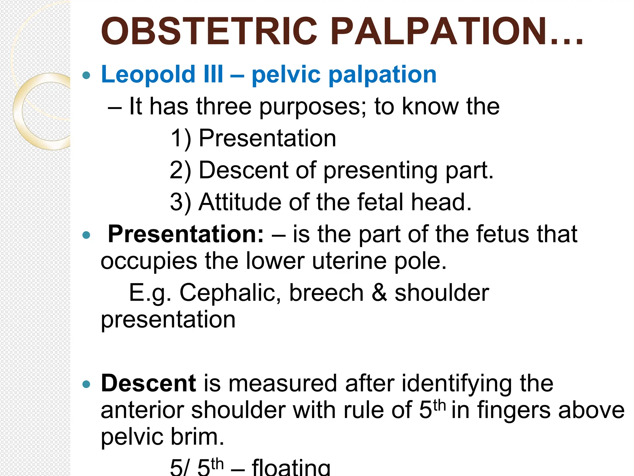 OBSTETRIC PALPATION…
 Leopold III – pelvic palpation
– It has three purposes; to know the
1) Presentation
2) Descent of presenting part.
3) Attitude of the fetal head.
 Presentation: – is the part of the fetus that
occupies the lower uterine pole.
E.g. Cephalic, breech & shoulder
presentation
 Descent is measured after identifying the
anterior shoulder with rule of 5th in fingers above
pelvic brim.
th
 