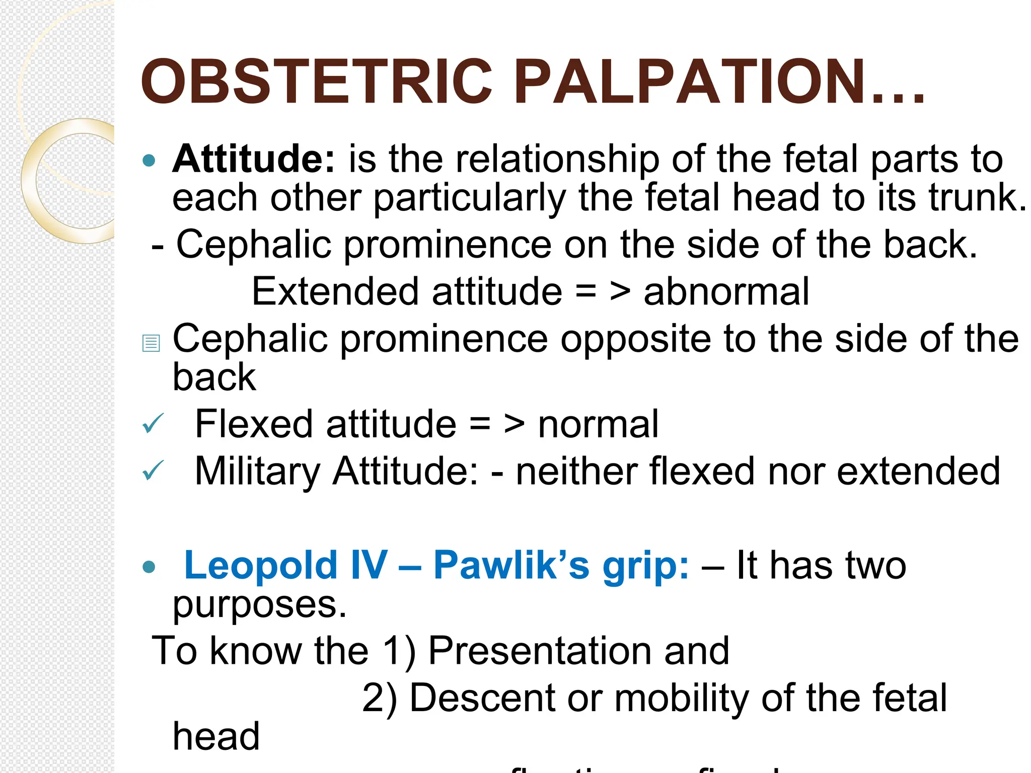 OBSTETRIC PALPATION…
 Attitude: is the relationship of the fetal parts to
each other particularly the fetal head to its trunk.
- Cephalic prominence on the side of the back.
Extended attitude = > abnormal
 Cephalic prominence opposite to the side of the
back
 Flexed attitude = > normal
 Military Attitude: - neither flexed nor extended
 Leopold IV – Pawlik’s grip: – It has two
purposes.
To know the 1) Presentation and
2) Descent or mobility of the fetal
head
 