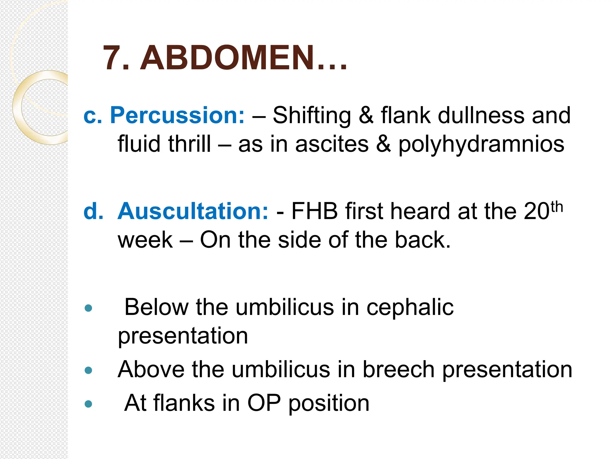 7. ABDOMEN…
c. Percussion: – Shifting & flank dullness and
fluid thrill – as in ascites & polyhydramnios
d. Auscultation: - FHB first heard at the 20th
week – On the side of the back.
 Below the umbilicus in cephalic
presentation
 Above the umbilicus in breech presentation
 At flanks in OP position
 