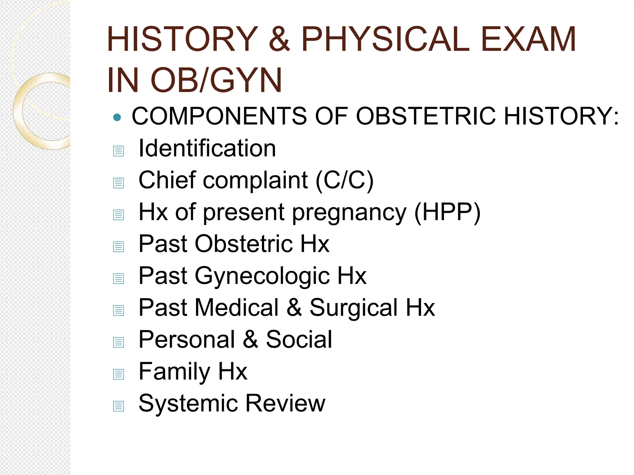 HISTORY & PHYSICAL EXAM
IN OB/GYN
 COMPONENTS OF OBSTETRIC HISTORY:
 Identification
 Chief complaint (C/C)
 Hx of present pregnancy (HPP)
 Past Obstetric Hx
 Past Gynecologic Hx
 Past Medical & Surgical Hx
 Personal & Social
 Family Hx
 Systemic Review
 