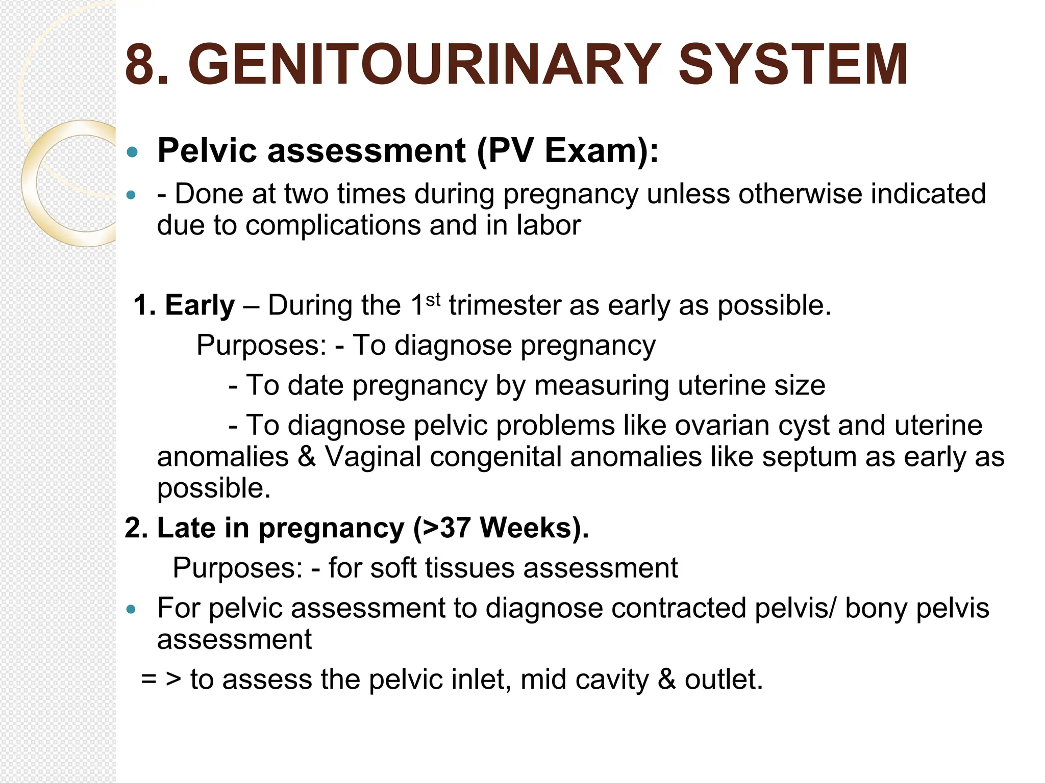 8. GENITOURINARY SYSTEM
 Pelvic assessment (PV Exam):
 - Done at two times during pregnancy unless otherwise indicated
due to complications and in labor
1. Early – During the 1st trimester as early as possible.
Purposes: - To diagnose pregnancy
- To date pregnancy by measuring uterine size
- To diagnose pelvic problems like ovarian cyst and uterine
anomalies & Vaginal congenital anomalies like septum as early as
possible.
2. Late in pregnancy (>37 Weeks).
Purposes: - for soft tissues assessment
 For pelvic assessment to diagnose contracted pelvis/ bony pelvis
assessment
= > to assess the pelvic inlet, mid cavity & outlet.
 