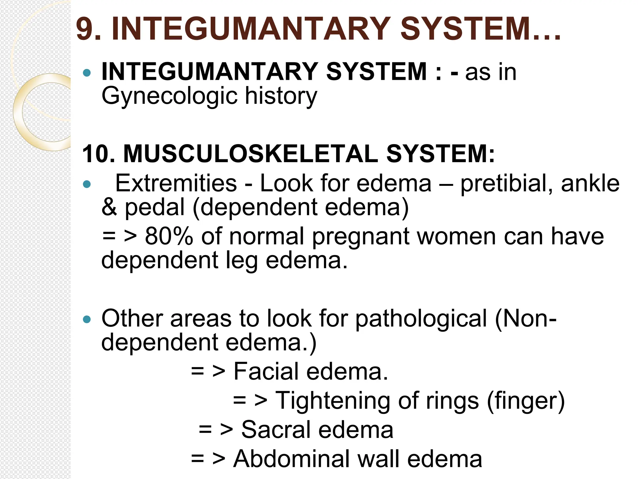 9. INTEGUMANTARY SYSTEM…
 INTEGUMANTARY SYSTEM : - as in
Gynecologic history
10. MUSCULOSKELETAL SYSTEM:
 Extremities - Look for edema – pretibial, ankle
& pedal (dependent edema)
= > 80% of normal pregnant women can have
dependent leg edema.
 Other areas to look for pathological (Non-
dependent edema.)
= > Facial edema.
= > Tightening of rings (finger)
= > Sacral edema
= > Abdominal wall edema
 