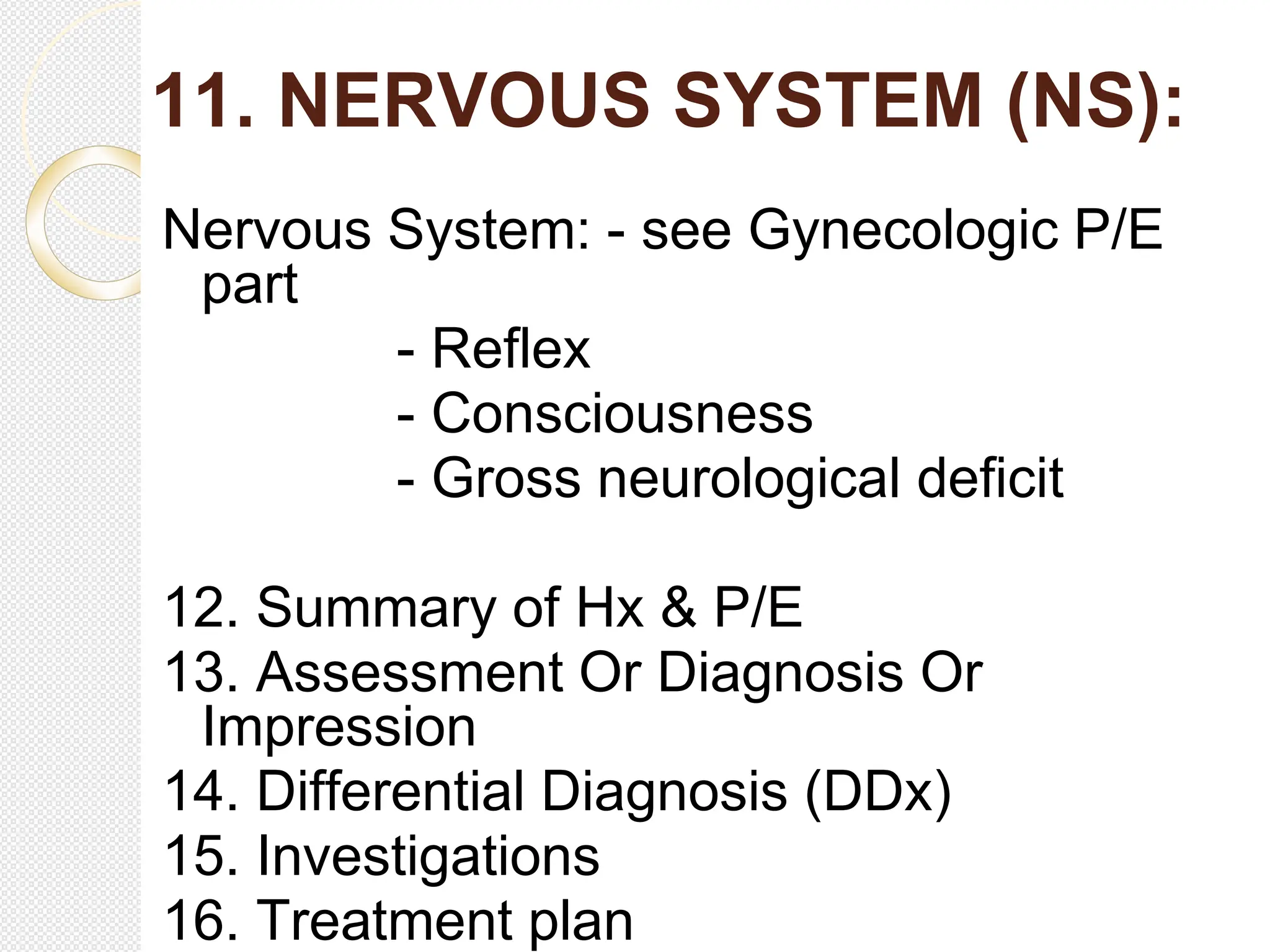 11. NERVOUS SYSTEM (NS):
Nervous System: - see Gynecologic P/E
part
- Reflex
- Consciousness
- Gross neurological deficit
12. Summary of Hx & P/E
13. Assessment Or Diagnosis Or
Impression
14. Differential Diagnosis (DDx)
15. Investigations
16. Treatment plan
 