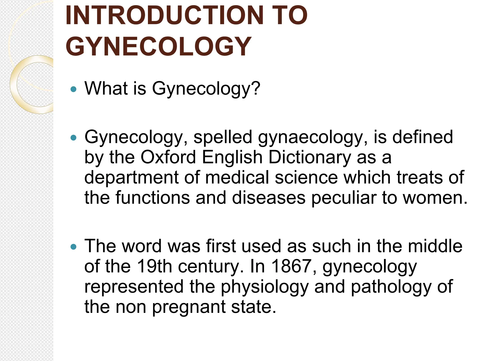 INTRODUCTION TO
GYNECOLOGY
 What is Gynecology?
 Gynecology, spelled gynaecology, is defined
by the Oxford English Dictionary as a
department of medical science which treats of
the functions and diseases peculiar to women.
 The word was first used as such in the middle
of the 19th century. In 1867, gynecology
represented the physiology and pathology of
the non pregnant state.
 