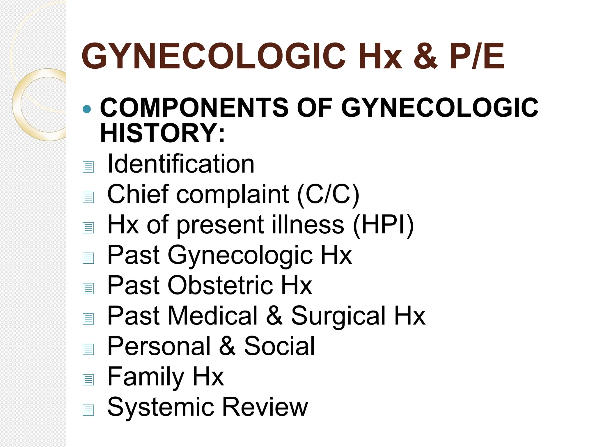 GYNECOLOGIC Hx & P/E
 COMPONENTS OF GYNECOLOGIC
HISTORY:
 Identification
 Chief complaint (C/C)
 Hx of present illness (HPI)
 Past Gynecologic Hx
 Past Obstetric Hx
 Past Medical & Surgical Hx
 Personal & Social
 Family Hx
 Systemic Review
 