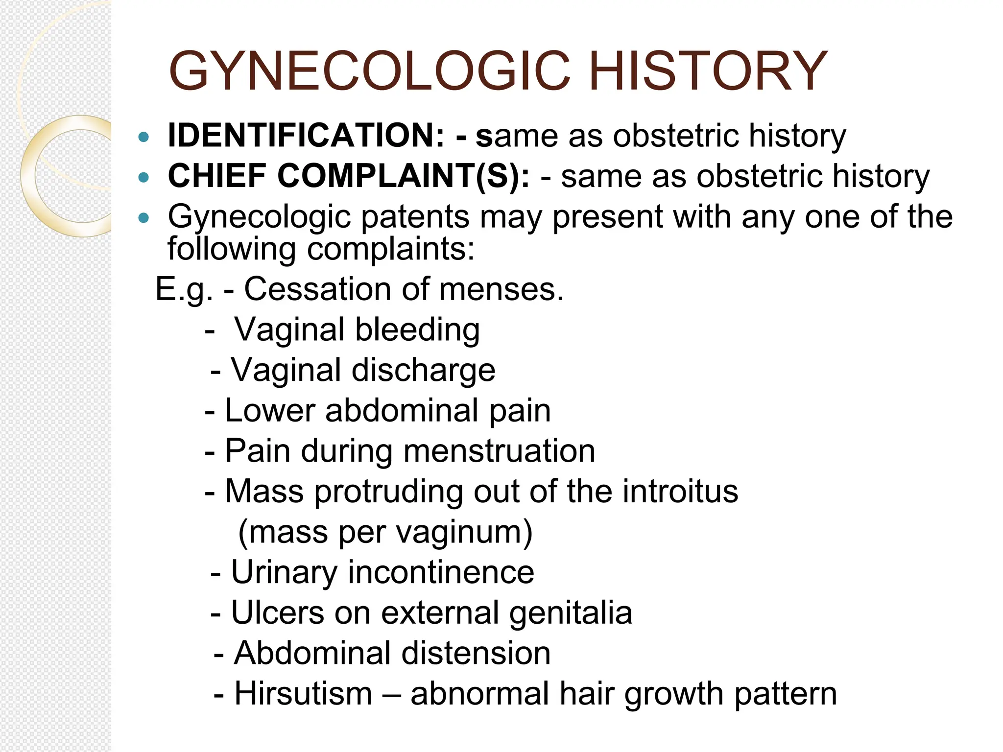 GYNECOLOGIC HISTORY
 IDENTIFICATION: - same as obstetric history
 CHIEF COMPLAINT(S): - same as obstetric history
 Gynecologic patents may present with any one of the
following complaints:
E.g. - Cessation of menses.
- Vaginal bleeding
- Vaginal discharge
- Lower abdominal pain
- Pain during menstruation
- Mass protruding out of the introitus
(mass per vaginum)
- Urinary incontinence
- Ulcers on external genitalia
- Abdominal distension
- Hirsutism – abnormal hair growth pattern
 