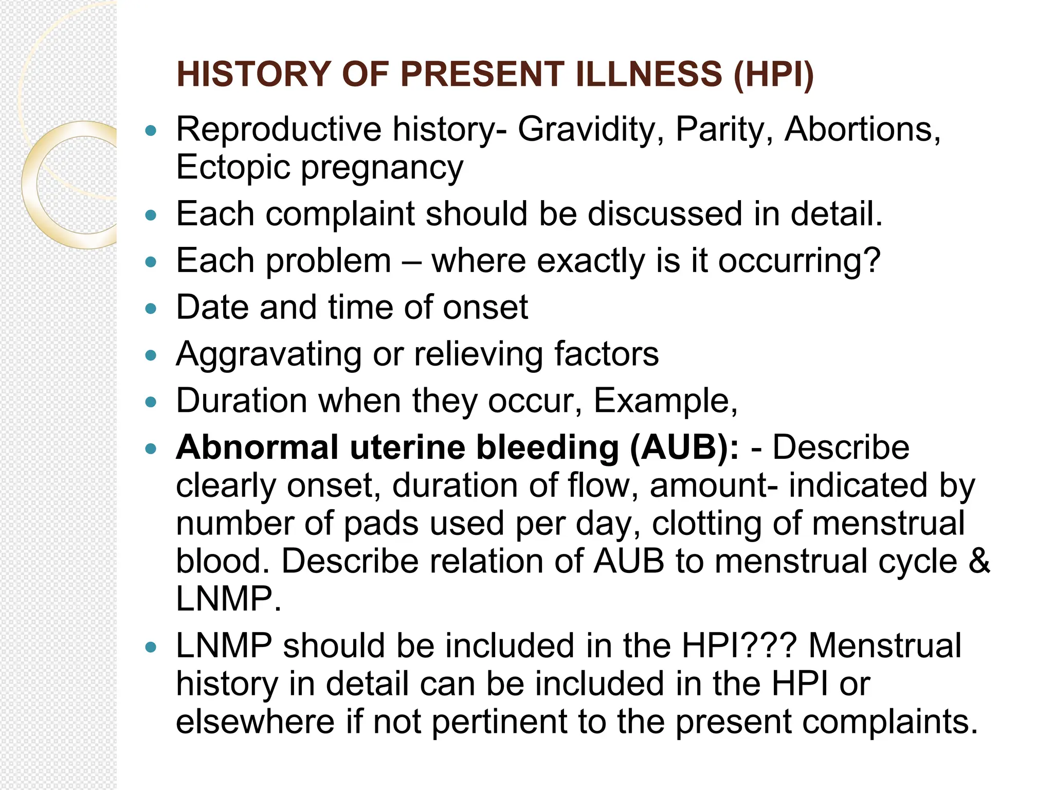 HISTORY OF PRESENT ILLNESS (HPI)
 Reproductive history- Gravidity, Parity, Abortions,
Ectopic pregnancy
 Each complaint should be discussed in detail.
 Each problem – where exactly is it occurring?
 Date and time of onset
 Aggravating or relieving factors
 Duration when they occur, Example,
 Abnormal uterine bleeding (AUB): - Describe
clearly onset, duration of flow, amount- indicated by
number of pads used per day, clotting of menstrual
blood. Describe relation of AUB to menstrual cycle &
LNMP.
 LNMP should be included in the HPI??? Menstrual
history in detail can be included in the HPI or
elsewhere if not pertinent to the present complaints.
 