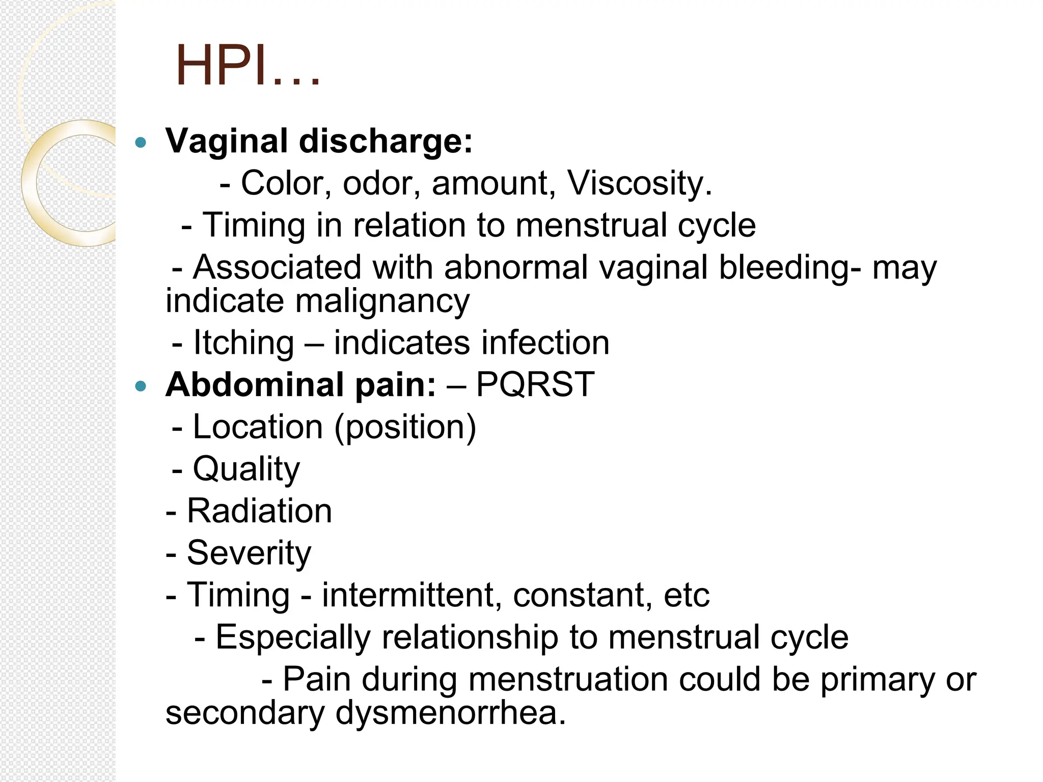 HPI…
 Vaginal discharge:
- Color, odor, amount, Viscosity.
- Timing in relation to menstrual cycle
- Associated with abnormal vaginal bleeding- may
indicate malignancy
- Itching – indicates infection
 Abdominal pain: – PQRST
- Location (position)
- Quality
- Radiation
- Severity
- Timing - intermittent, constant, etc
- Especially relationship to menstrual cycle
- Pain during menstruation could be primary or
secondary dysmenorrhea.
 