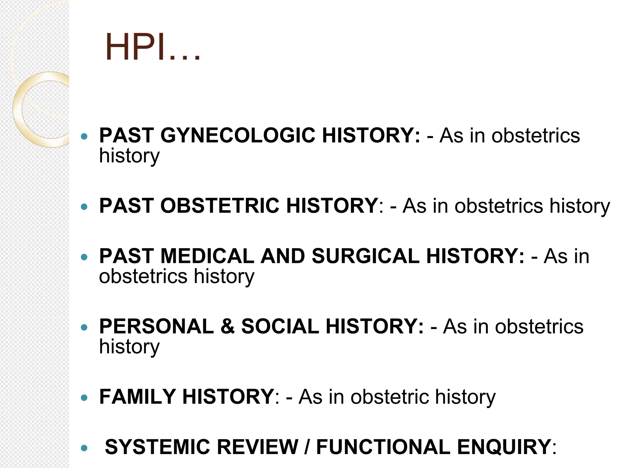 HPI…
 PAST GYNECOLOGIC HISTORY: - As in obstetrics
history
 PAST OBSTETRIC HISTORY: - As in obstetrics history
 PAST MEDICAL AND SURGICAL HISTORY: - As in
obstetrics history
 PERSONAL & SOCIAL HISTORY: - As in obstetrics
history
 FAMILY HISTORY: - As in obstetric history
 SYSTEMIC REVIEW / FUNCTIONAL ENQUIRY:
 