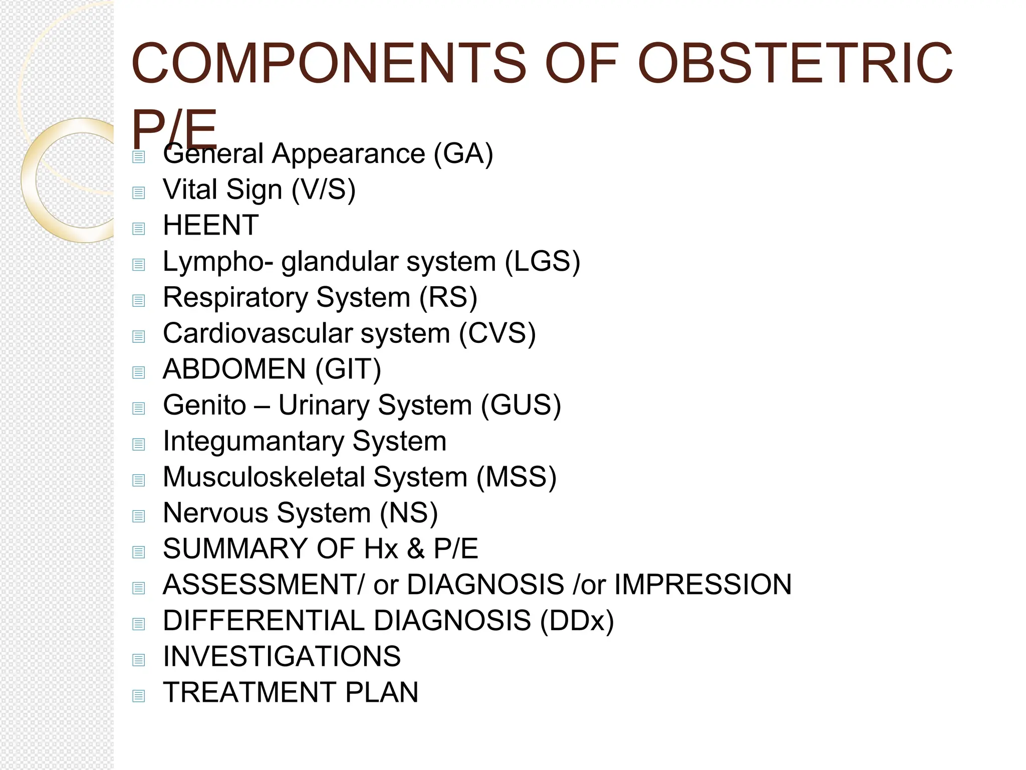 COMPONENTS OF OBSTETRIC
P/E
 General Appearance (GA)
 Vital Sign (V/S)
 HEENT
 Lympho- glandular system (LGS)
 Respiratory System (RS)
 Cardiovascular system (CVS)
 ABDOMEN (GIT)
 Genito – Urinary System (GUS)
 Integumantary System
 Musculoskeletal System (MSS)
 Nervous System (NS)
 SUMMARY OF Hx & P/E
 ASSESSMENT/ or DIAGNOSIS /or IMPRESSION
 DIFFERENTIAL DIAGNOSIS (DDx)
 INVESTIGATIONS
 TREATMENT PLAN
 
