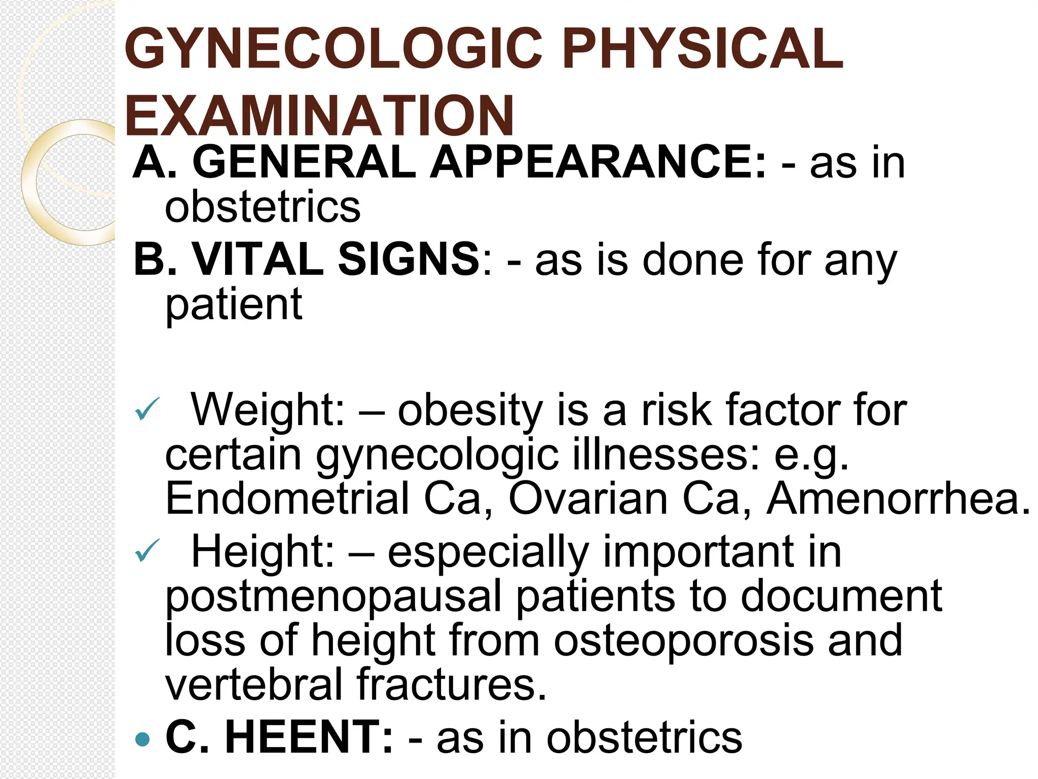 GYNECOLOGIC PHYSICAL
EXAMINATION
A. GENERAL APPEARANCE: - as in
obstetrics
B. VITAL SIGNS: - as is done for any
patient
 Weight: – obesity is a risk factor for
certain gynecologic illnesses: e.g.
Endometrial Ca, Ovarian Ca, Amenorrhea.
 Height: – especially important in
postmenopausal patients to document
loss of height from osteoporosis and
vertebral fractures.
 C. HEENT: - as in obstetrics
 