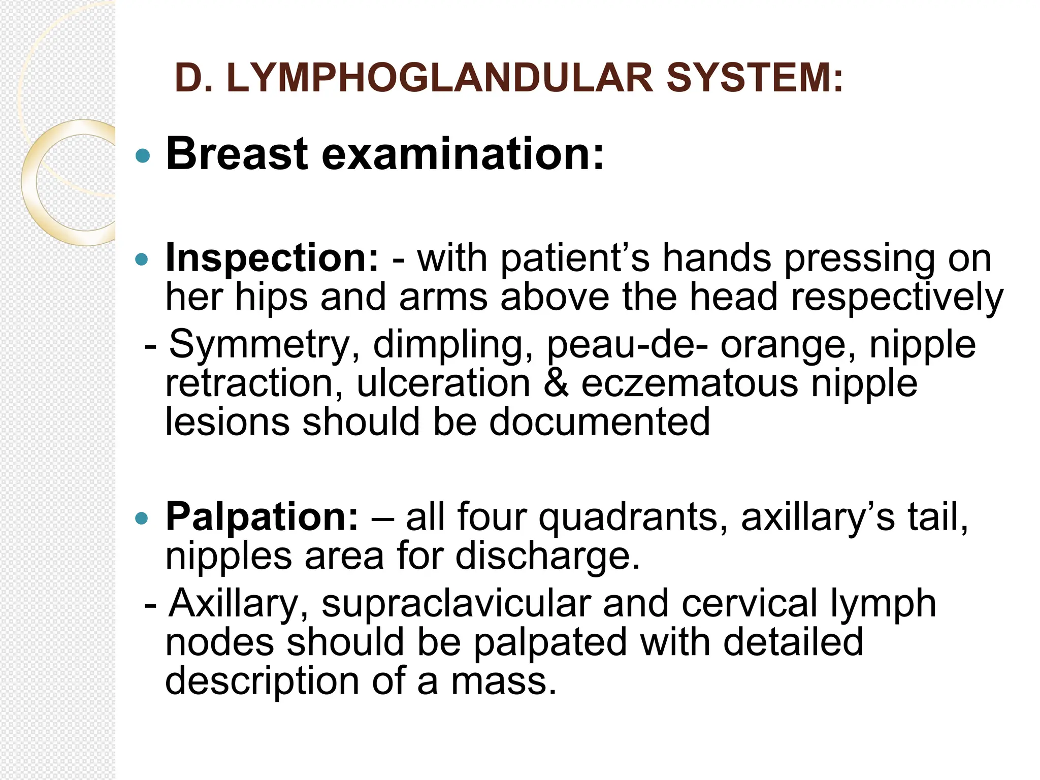 D. LYMPHOGLANDULAR SYSTEM:
 Breast examination:
 Inspection: - with patient’s hands pressing on
her hips and arms above the head respectively
- Symmetry, dimpling, peau-de- orange, nipple
retraction, ulceration & eczematous nipple
lesions should be documented
 Palpation: – all four quadrants, axillary’s tail,
nipples area for discharge.
- Axillary, supraclavicular and cervical lymph
nodes should be palpated with detailed
description of a mass.
 