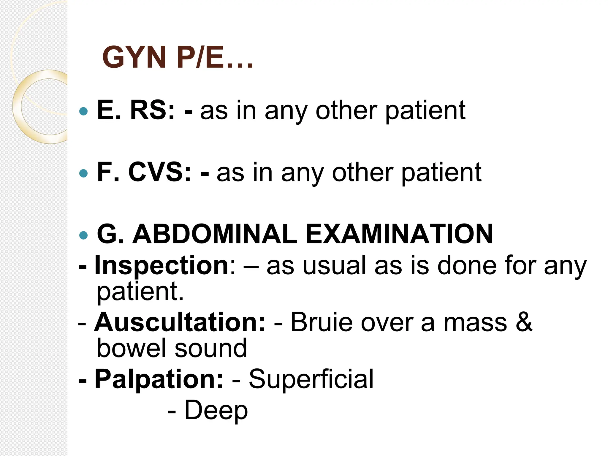 GYN P/E…
 E. RS: - as in any other patient
 F. CVS: - as in any other patient
 G. ABDOMINAL EXAMINATION
- Inspection: – as usual as is done for any
patient.
- Auscultation: - Bruie over a mass &
bowel sound
- Palpation: - Superficial
- Deep
 