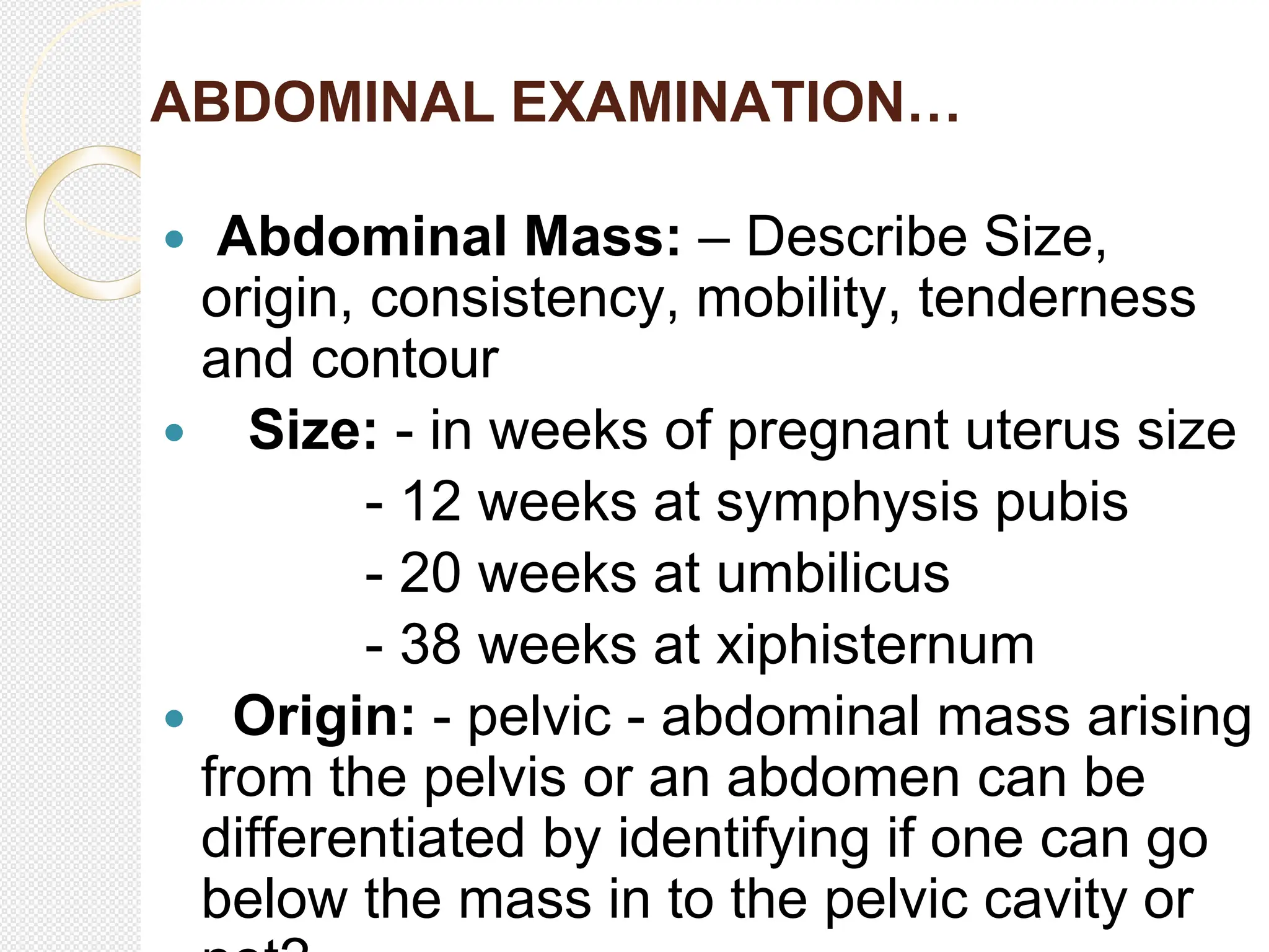 ABDOMINAL EXAMINATION…
 Abdominal Mass: – Describe Size,
origin, consistency, mobility, tenderness
and contour
 Size: - in weeks of pregnant uterus size
- 12 weeks at symphysis pubis
- 20 weeks at umbilicus
- 38 weeks at xiphisternum
 Origin: - pelvic - abdominal mass arising
from the pelvis or an abdomen can be
differentiated by identifying if one can go
below the mass in to the pelvic cavity or
 