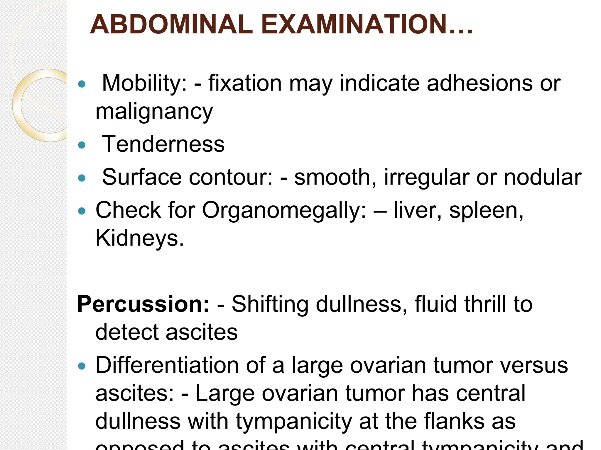 ABDOMINAL EXAMINATION…
 Mobility: - fixation may indicate adhesions or
malignancy
 Tenderness
 Surface contour: - smooth, irregular or nodular
 Check for Organomegally: – liver, spleen,
Kidneys.
Percussion: - Shifting dullness, fluid thrill to
detect ascites
 Differentiation of a large ovarian tumor versus
ascites: - Large ovarian tumor has central
dullness with tympanicity at the flanks as
 