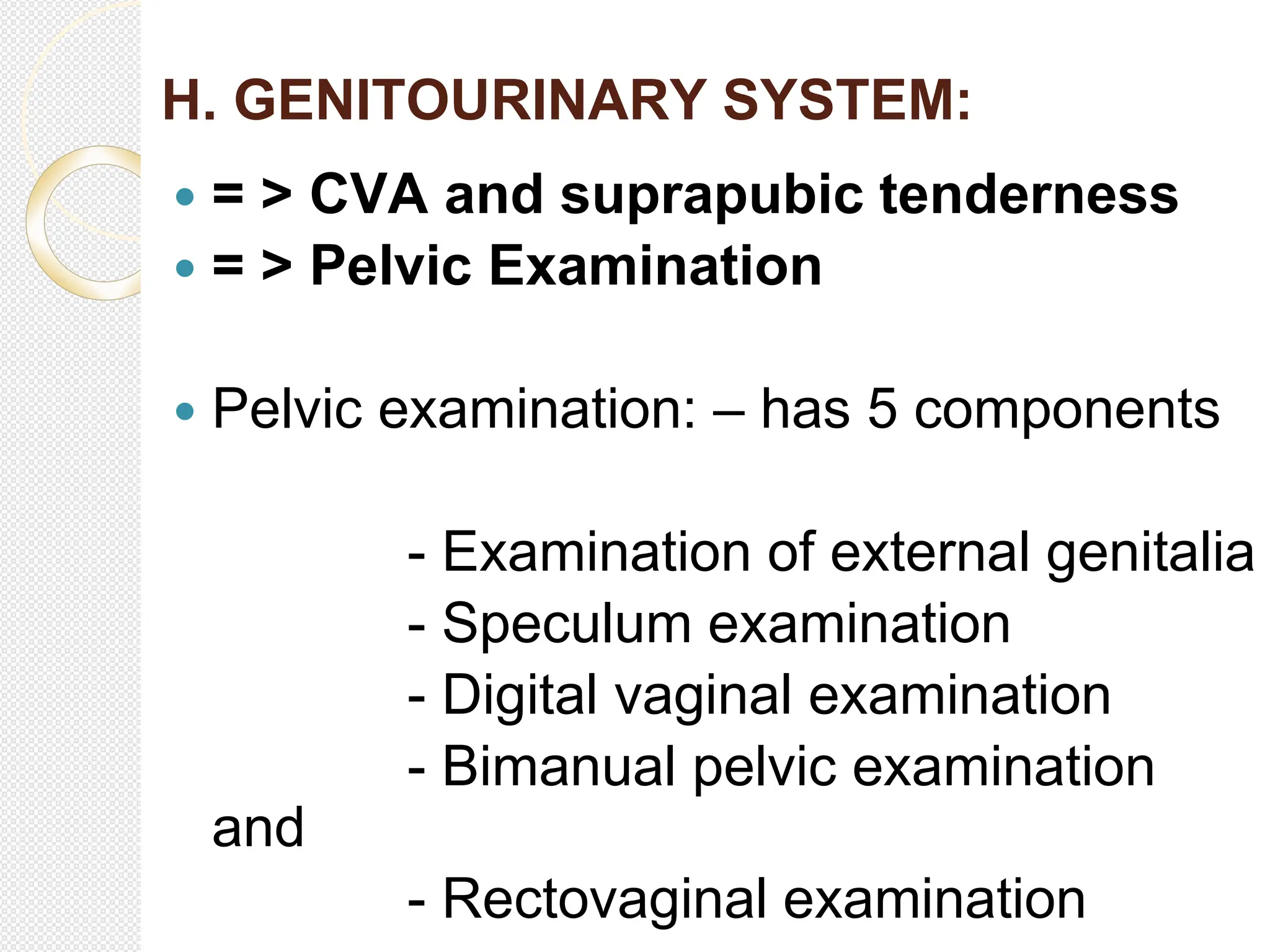 H. GENITOURINARY SYSTEM:
 = > CVA and suprapubic tenderness
 = > Pelvic Examination
 Pelvic examination: – has 5 components
- Examination of external genitalia
- Speculum examination
- Digital vaginal examination
- Bimanual pelvic examination
and
- Rectovaginal examination
 