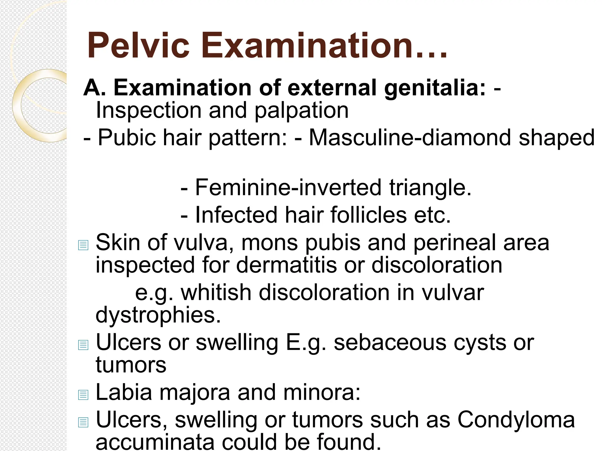 Pelvic Examination…
A. Examination of external genitalia: -
Inspection and palpation
- Pubic hair pattern: - Masculine-diamond shaped
- Feminine-inverted triangle.
- Infected hair follicles etc.
 Skin of vulva, mons pubis and perineal area
inspected for dermatitis or discoloration
e.g. whitish discoloration in vulvar
dystrophies.
 Ulcers or swelling E.g. sebaceous cysts or
tumors
 Labia majora and minora:
 Ulcers, swelling or tumors such as Condyloma
accuminata could be found.
 